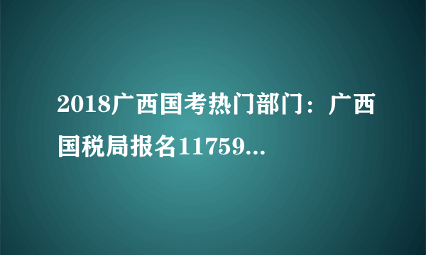 2018广西国考热门部门：广西国税局报名11759 人，同比分析大不同！[8日16时]