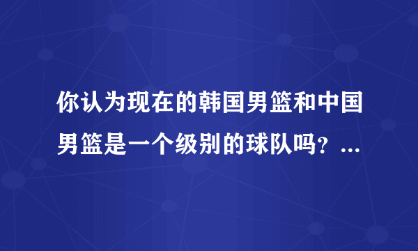 你认为现在的韩国男篮和中国男篮是一个级别的球队吗？为什么？