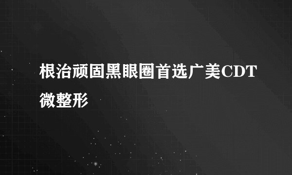 根治顽固黑眼圈首选广美CDT微整形