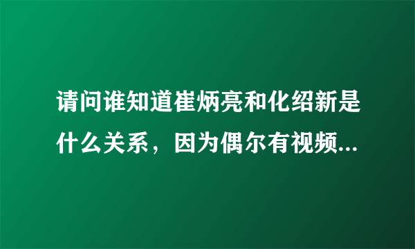 请问谁知道崔炳亮和化绍新是什么关系，因为偶尔有视频他俩在一起钓鱼？