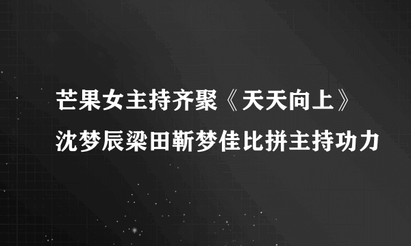 芒果女主持齐聚《天天向上》沈梦辰梁田靳梦佳比拼主持功力