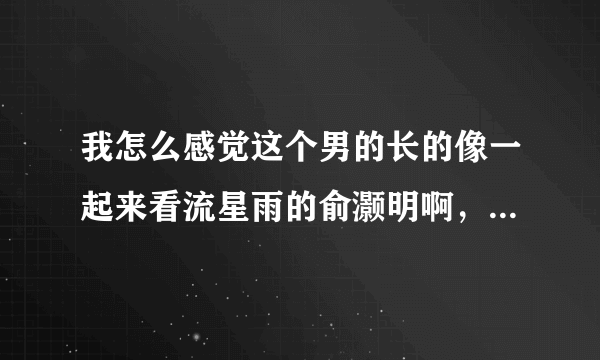 我怎么感觉这个男的长的像一起来看流星雨的俞灏明啊，为什么你们说不像啊