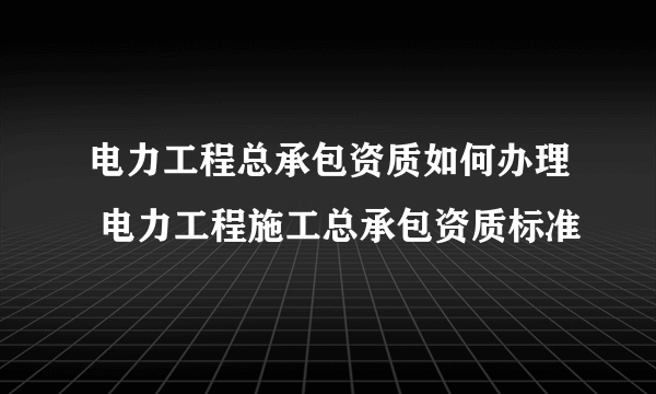 电力工程总承包资质如何办理 电力工程施工总承包资质标准