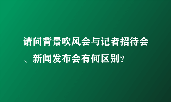 请问背景吹风会与记者招待会、新闻发布会有何区别？