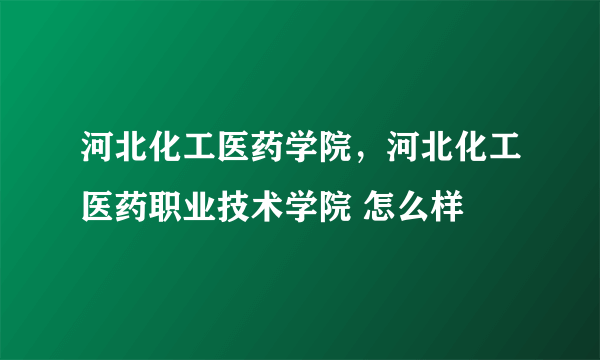 河北化工医药学院，河北化工医药职业技术学院 怎么样