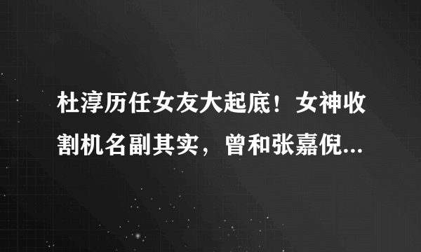 杜淳历任女友大起底！女神收割机名副其实，曾和张嘉倪恋爱7年