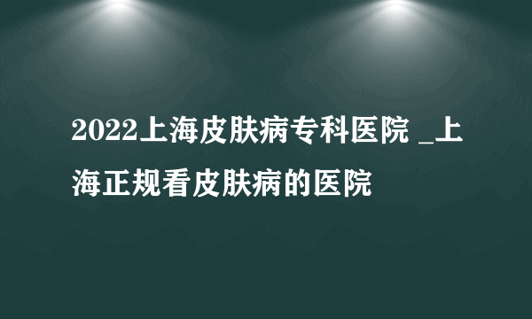 2022上海皮肤病专科医院 _上海正规看皮肤病的医院