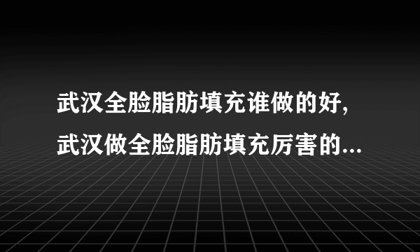 武汉全脸脂肪填充谁做的好,武汉做全脸脂肪填充厉害的医生排名前十