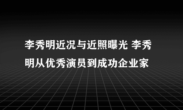 李秀明近况与近照曝光 李秀明从优秀演员到成功企业家