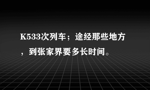 K533次列车；途经那些地方，到张家界要多长时间。