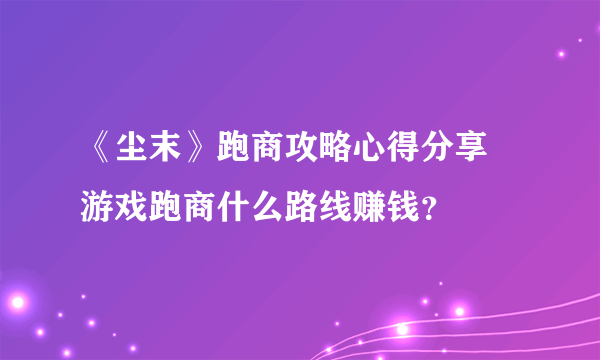 《尘末》跑商攻略心得分享 游戏跑商什么路线赚钱？