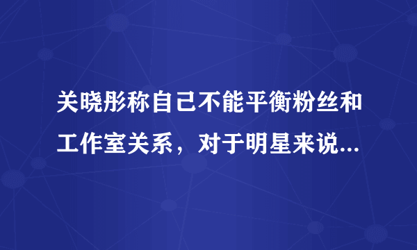 关晓彤称自己不能平衡粉丝和工作室关系，对于明星来说，这两者哪个更重要？