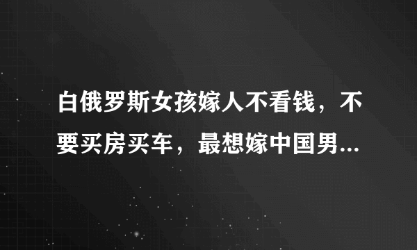 白俄罗斯女孩嫁人不看钱，不要买房买车，最想嫁中国男生：好娶吗