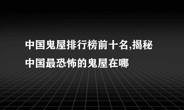 中国鬼屋排行榜前十名,揭秘中国最恐怖的鬼屋在哪