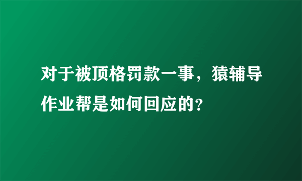 对于被顶格罚款一事，猿辅导作业帮是如何回应的？