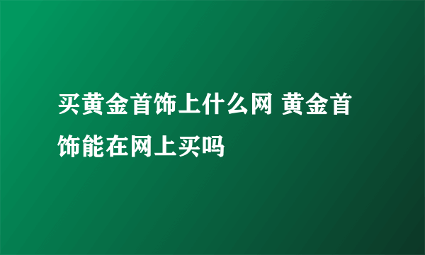 买黄金首饰上什么网 黄金首饰能在网上买吗