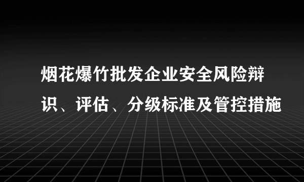 烟花爆竹批发企业安全风险辩识、评估、分级标准及管控措施