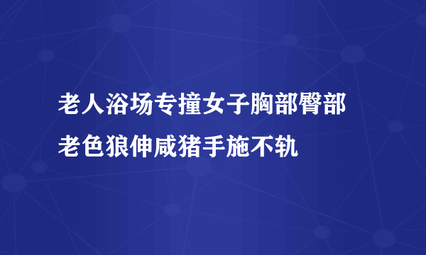 老人浴场专撞女子胸部臀部 老色狼伸咸猪手施不轨