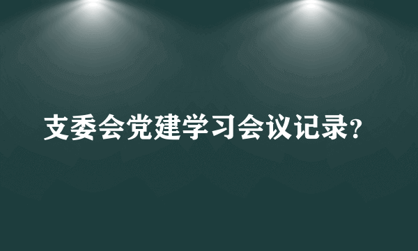 支委会党建学习会议记录？