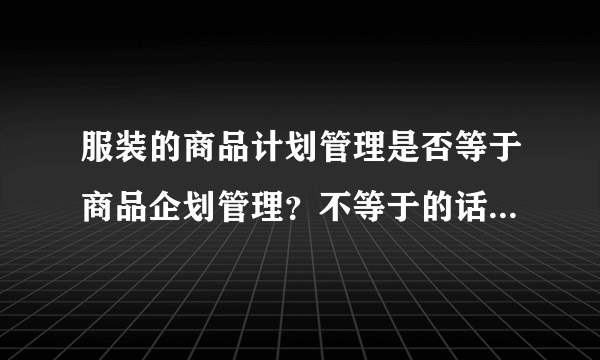 服装的商品计划管理是否等于商品企划管理？不等于的话？两者有什么区别？职责分别是什么？