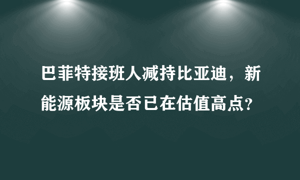 巴菲特接班人减持比亚迪，新能源板块是否已在估值高点？