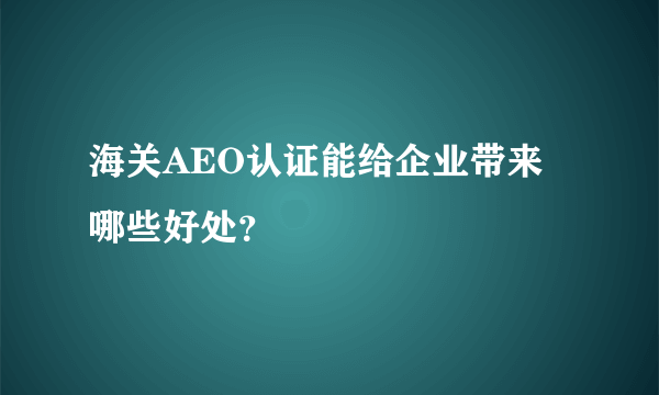 海关AEO认证能给企业带来哪些好处？