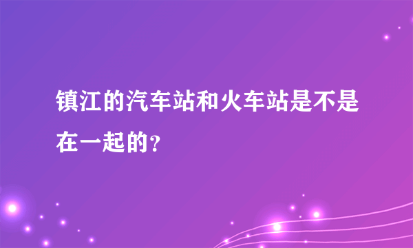 镇江的汽车站和火车站是不是在一起的？