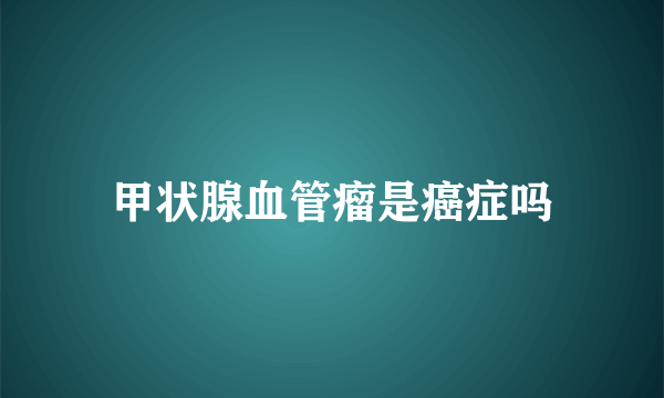 甲状腺血管瘤是癌症吗