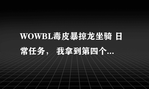 WOWBL毒皮暴掠龙坐骑 日常任务， 我拿到第四个牙齿之后 就找不到今天的任务怎么做了，各位高手帮帮我吧