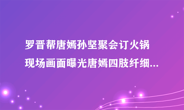 罗晋帮唐嫣孙坚聚会订火锅 现场画面曝光唐嫣四肢纤细还不忘撒狗粮