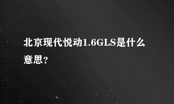 北京现代悦动1.6GLS是什么意思？