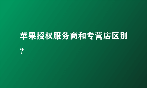 苹果授权服务商和专营店区别？