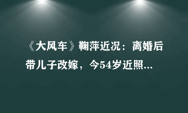 《大风车》鞠萍近况：离婚后带儿子改嫁，今54岁近照老得认不出