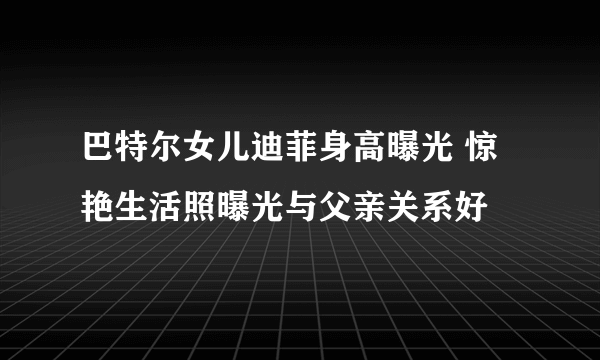 巴特尔女儿迪菲身高曝光 惊艳生活照曝光与父亲关系好