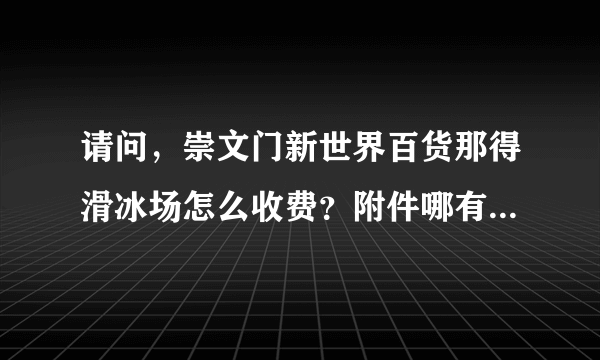 请问，崇文门新世界百货那得滑冰场怎么收费？附件哪有电影院呢?谢谢