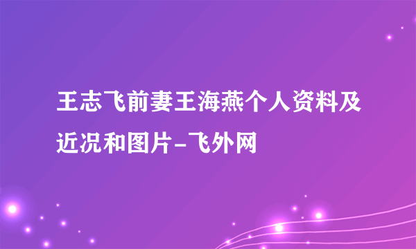 王志飞前妻王海燕个人资料及近况和图片-飞外网