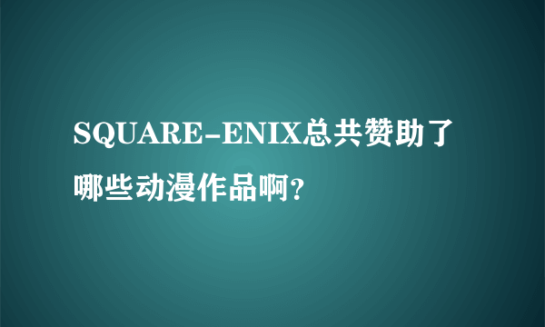 SQUARE-ENIX总共赞助了哪些动漫作品啊？