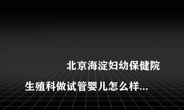 
				北京海淀妇幼保健院生殖科做试管婴儿怎么样？
			