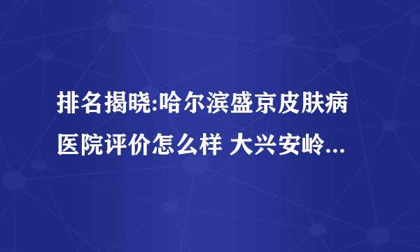 排名揭晓:哈尔滨盛京皮肤病医院评价怎么样 大兴安岭哪里治疗白癜风比较好