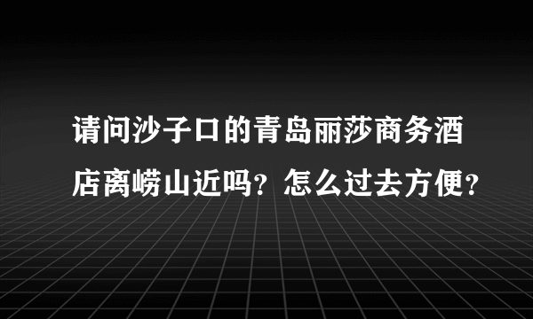 请问沙子口的青岛丽莎商务酒店离崂山近吗？怎么过去方便？