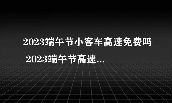 2023端午节小客车高速免费吗 2023端午节高速路免过路费吗