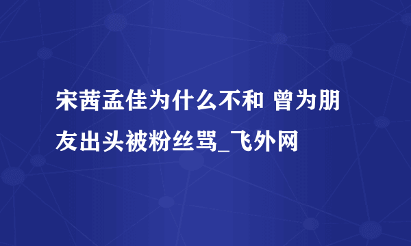 宋茜孟佳为什么不和 曾为朋友出头被粉丝骂_飞外网