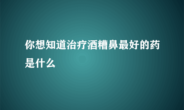 你想知道治疗酒糟鼻最好的药是什么