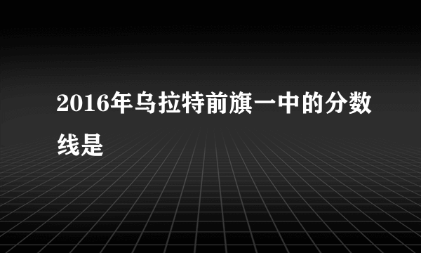 2016年乌拉特前旗一中的分数线是