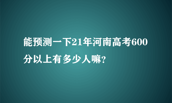 能预测一下21年河南高考600分以上有多少人嘛？