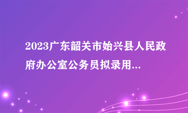 2023广东韶关市始兴县人民政府办公室公务员拟录用公示（1人）