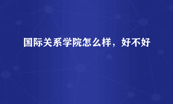 国际关系学院怎么样，好不好