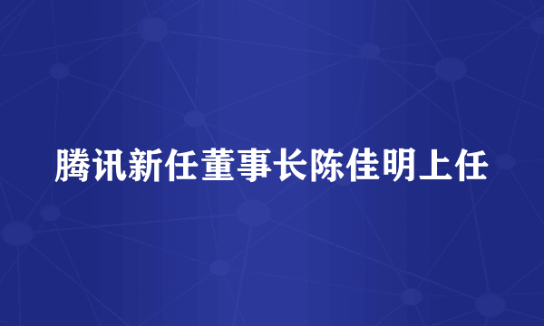 腾讯新任董事长陈佳明上任