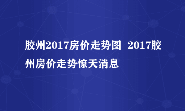 胶州2017房价走势图  2017胶州房价走势惊天消息