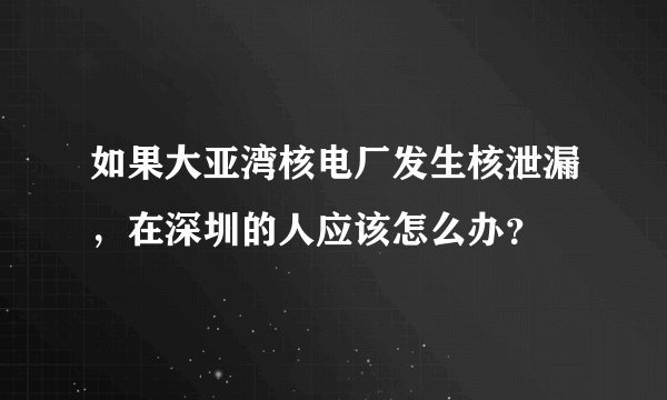 如果大亚湾核电厂发生核泄漏，在深圳的人应该怎么办？